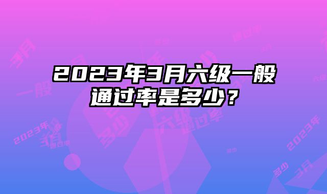 2023年3月六级一般通过率是多少？