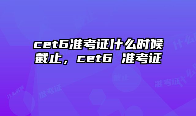 cet6准考证什么时候截止，cet6 准考证