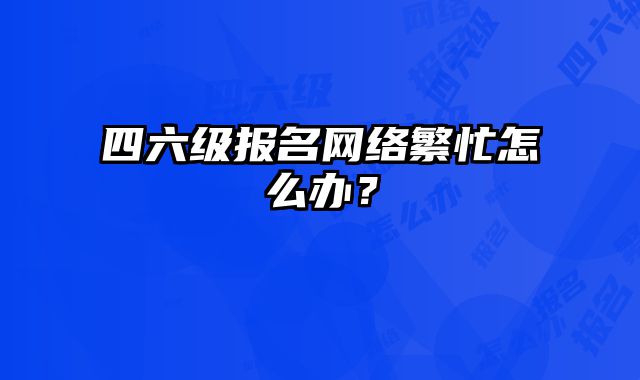 四六级报名网络繁忙怎么办？