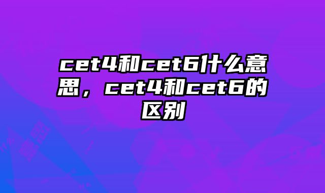 cet4和cet6什么意思，cet4和cet6的区别