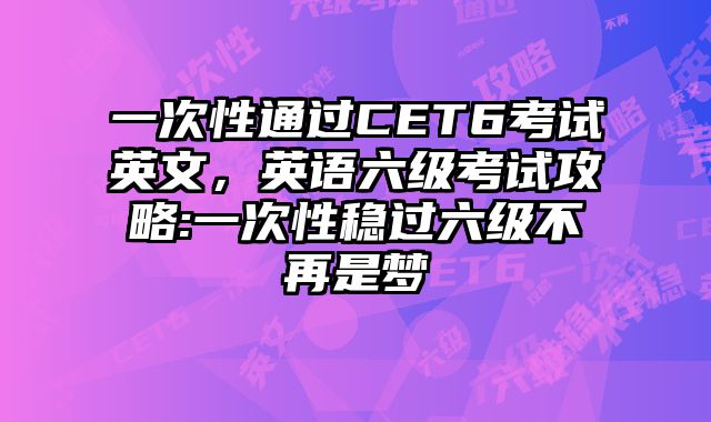 一次性通过CET6考试英文，英语六级考试攻略:一次性稳过六级不再是梦