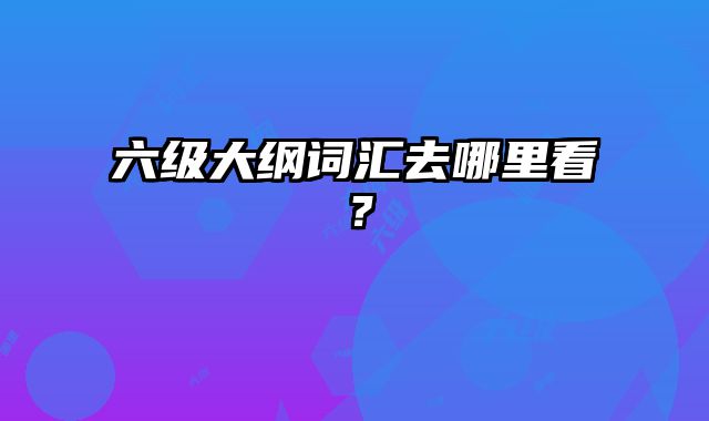 六级大纲词汇去哪里看？