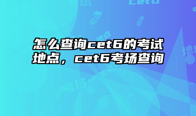 怎么查询cet6的考试地点，cet6考场查询