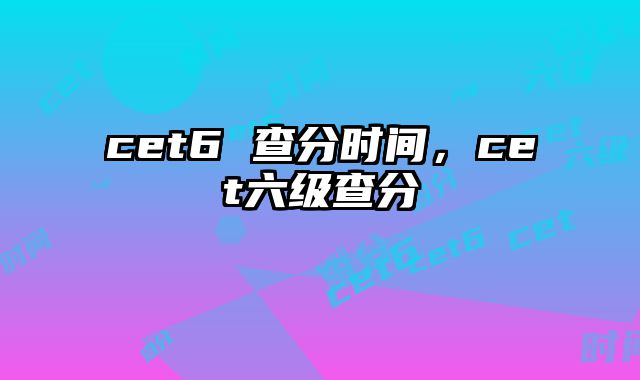 cet6 查分时间，cet六级查分