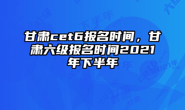 甘肃cet6报名时间，甘肃六级报名时间2021年下半年
