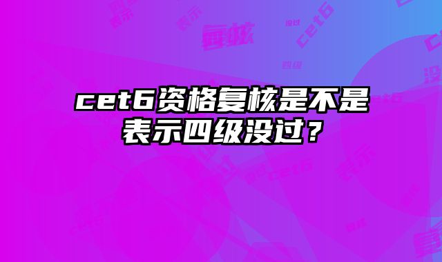cet6资格复核是不是表示四级没过？