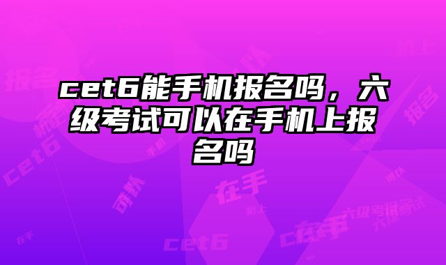 cet6能手机报名吗，六级考试可以在手机上报名吗