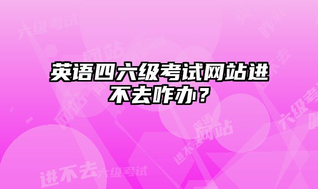 英语四六级考试网站进不去咋办？