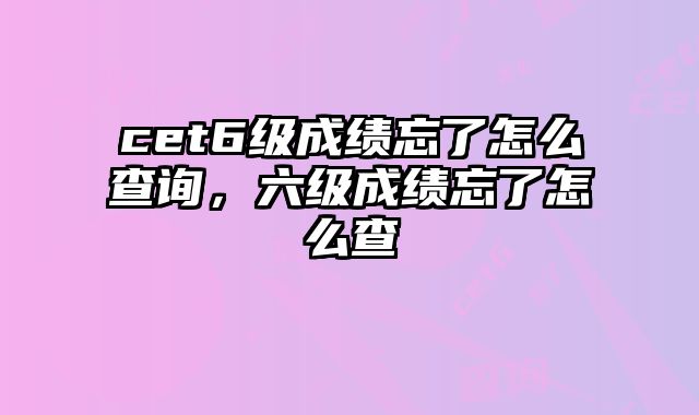 cet6级成绩忘了怎么查询，六级成绩忘了怎么查