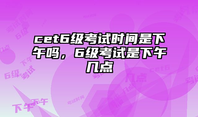 cet6级考试时间是下午吗，6级考试是下午几点