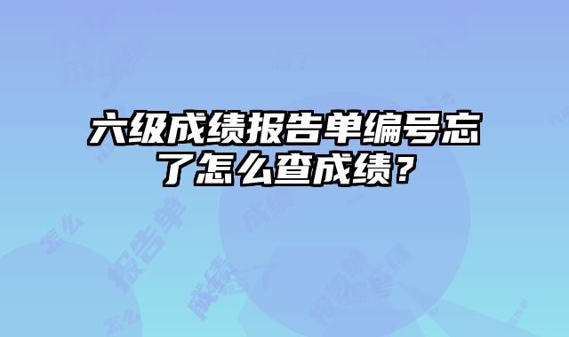 六级成绩报告单编号忘了怎么查成绩？