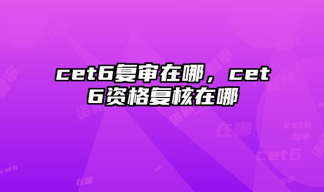 cet6复审在哪，cet6资格复核在哪