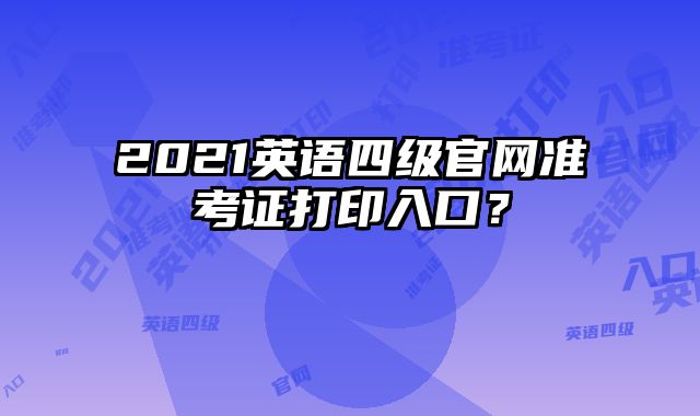 2021英语四级官网准考证打印入口？