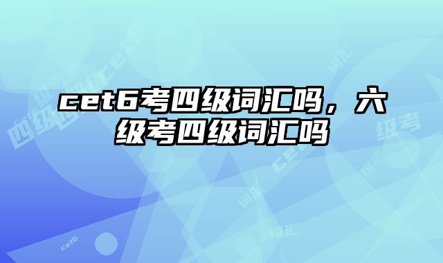 cet6考四级词汇吗，六级考四级词汇吗