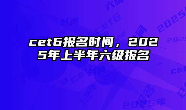 cet6报名时间，2025年上半年六级报名