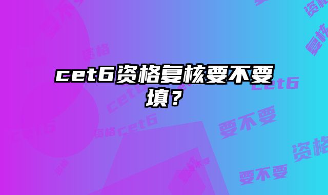 cet6资格复核要不要填？