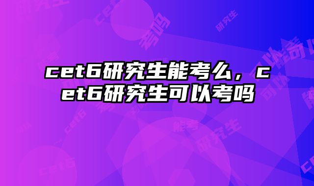 cet6研究生能考么，cet6研究生可以考吗