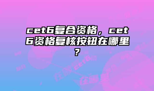 cet6复合资格，cet6资格复核按钮在哪里?