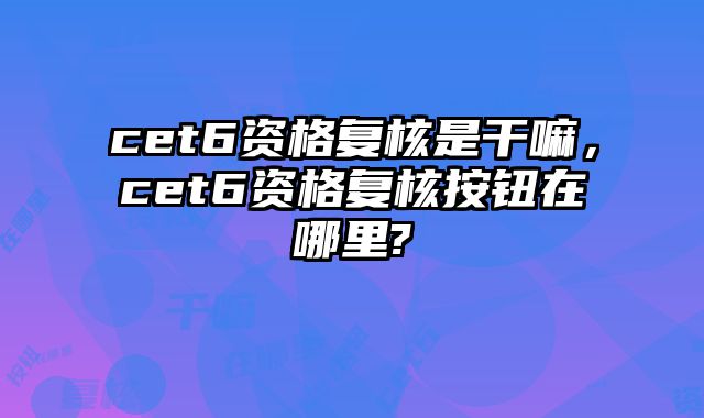 cet6资格复核是干嘛，cet6资格复核按钮在哪里?